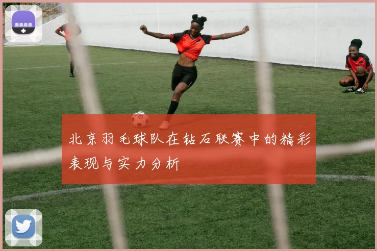 北京羽毛球队在钻石联赛中的精彩表现与实力分析