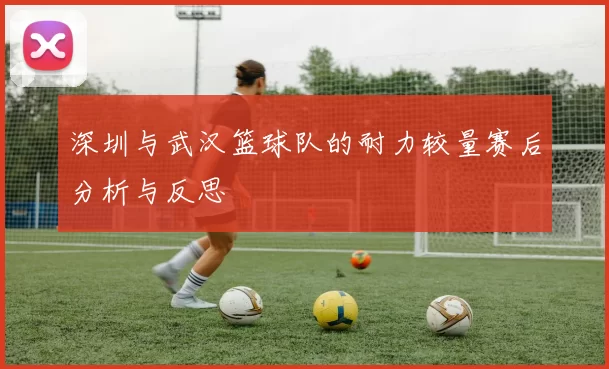 深圳与武汉篮球队的耐力较量赛后分析与反思