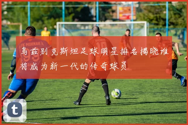 乌兹别克斯坦足球明星排名揭晓谁将成为新一代的传奇球员