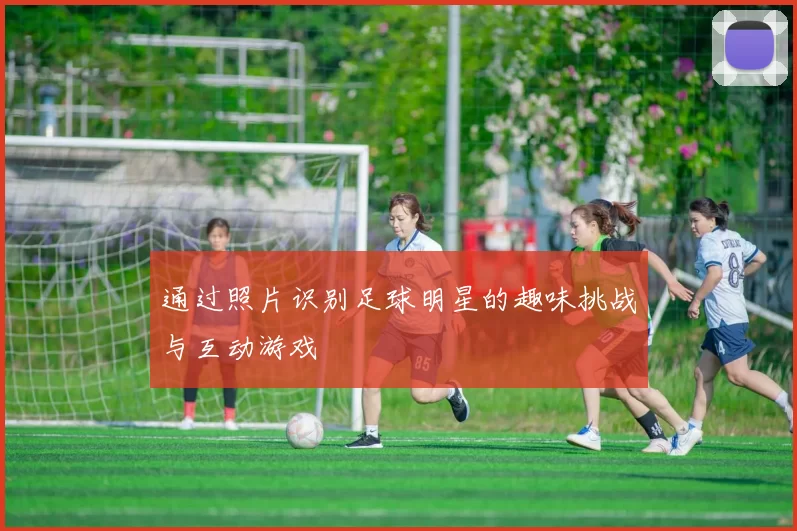 通过照片识别足球明星的趣味挑战与互动游戏